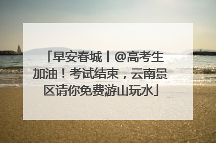 早安春城丨@高考生 加油！考试结束，云南景区请你免费游山玩水